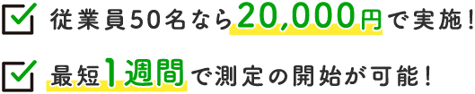 従業員50名なら20,000円で実施！ 最短1週間で測定の開始が可能！